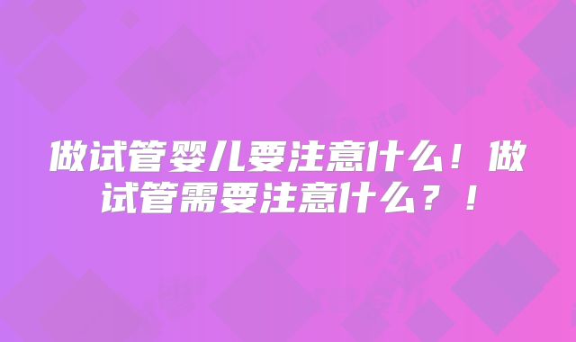做试管婴儿要注意什么！做试管需要注意什么？！