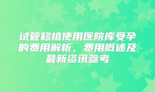 试管移植使用医院库受孕的费用解析，费用概述及最新资讯参考