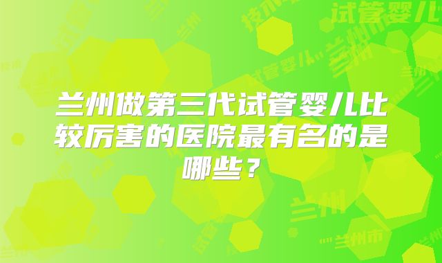 兰州做第三代试管婴儿比较厉害的医院最有名的是哪些？