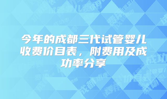 今年的成都三代试管婴儿收费价目表，附费用及成功率分享