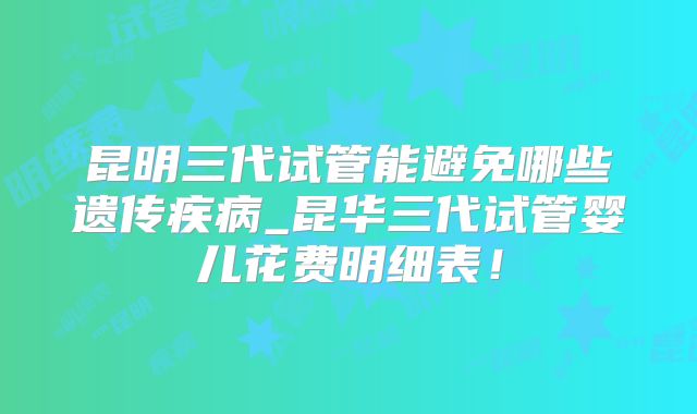 昆明三代试管能避免哪些遗传疾病_昆华三代试管婴儿花费明细表！