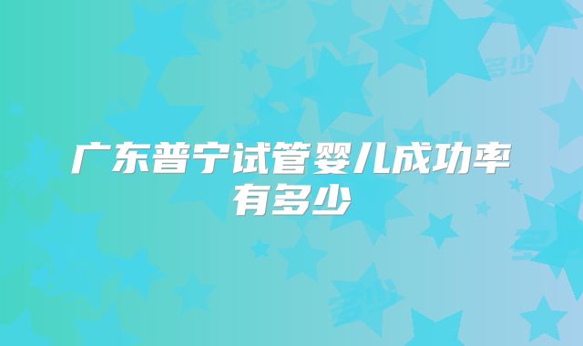 广东普宁试管婴儿成功率有多少
