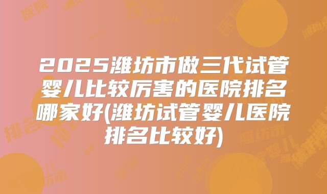 2025潍坊市做三代试管婴儿比较厉害的医院排名哪家好(潍坊试管婴儿医院排名比较好)