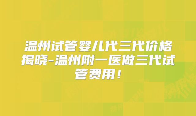 温州试管婴儿代三代价格揭晓-温州附一医做三代试管费用！