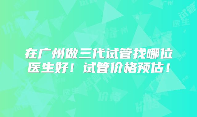 在广州做三代试管找哪位医生好！试管价格预估！
