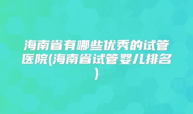 海南省有哪些优秀的试管医院(海南省试管婴儿排名)