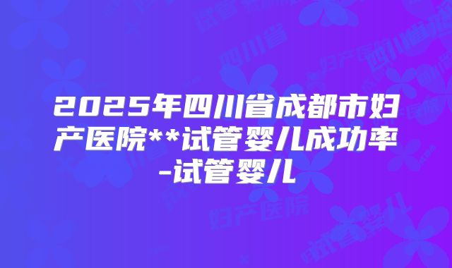 2025年四川省成都市妇产医院**试管婴儿成功率-试管婴儿