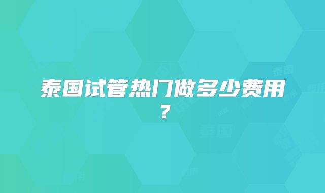 泰国试管热门做多少费用？