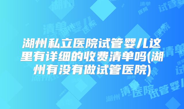 湖州私立医院试管婴儿这里有详细的收费清单吗(湖州有没有做试管医院)