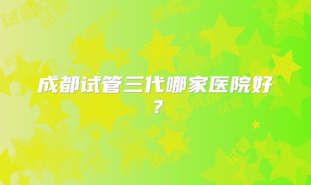 成都试管三代哪家医院好?