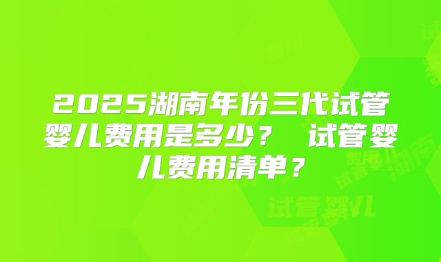 2025湖南年份三代试管婴儿费用是多少? 试管婴儿费用清单?