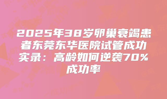 2025年38岁卵巢衰竭患者东莞东华医院试管成功实录：高龄如何逆袭70%成功率