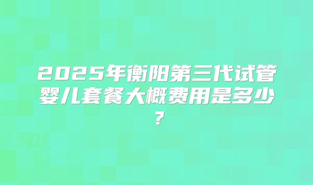 2025年衡阳第三代试管婴儿套餐大概费用是多少？