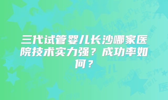 三代试管婴儿长沙哪家医院技术实力强？成功率如何？