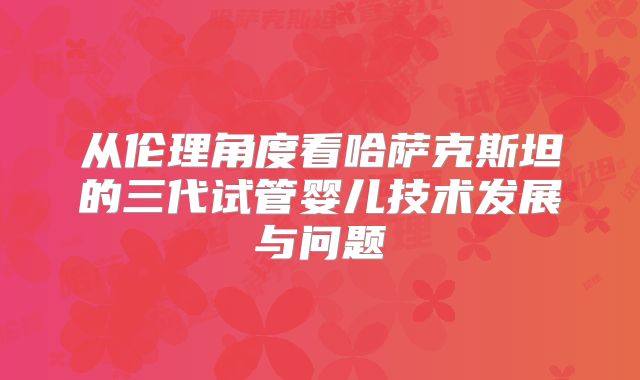 从伦理角度看哈萨克斯坦的三代试管婴儿技术发展与问题