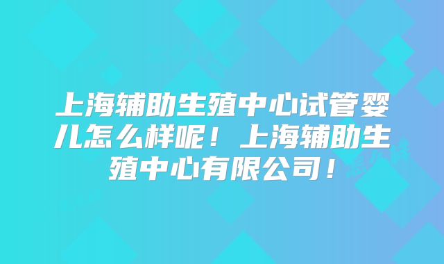 上海辅助生殖中心试管婴儿怎么样呢!上海辅助生殖中心有限公司!