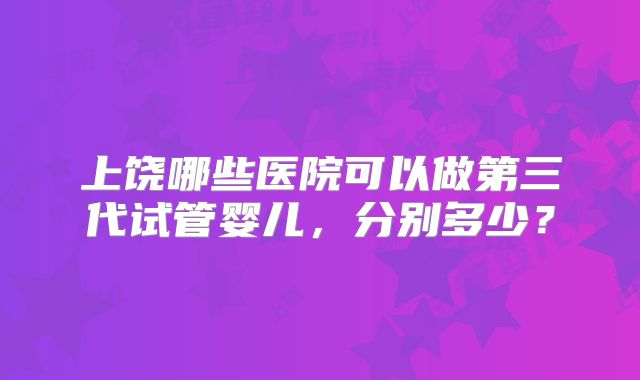 上饶哪些医院可以做第三代试管婴儿，分别多少？