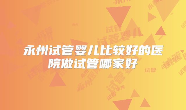永州试管婴儿比较好的医院做试管哪家好