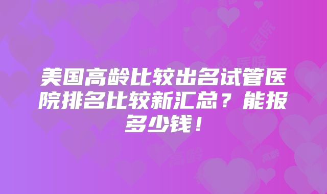 美国高龄比较出名试管医院排名比较新汇总？能报多少钱！