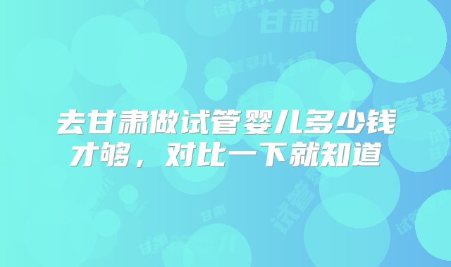 去甘肃做试管婴儿多少钱才够,对比一下就知道