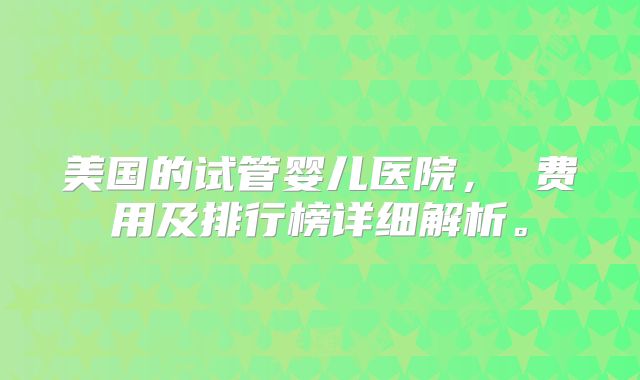 美国的试管婴儿医院, 费用及排行榜详细解析。