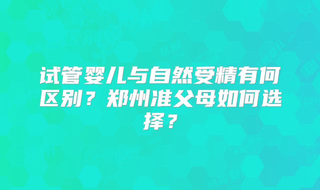 试管婴儿与自然受精有何区别？郑州准父母如何选择？