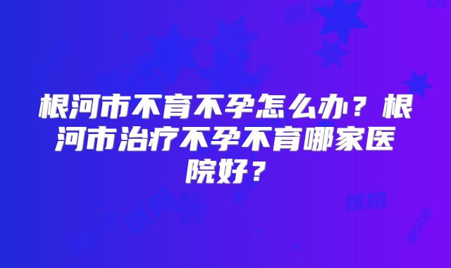 根河市不育不孕怎么办?根河市治疗不孕不育哪家医院好?