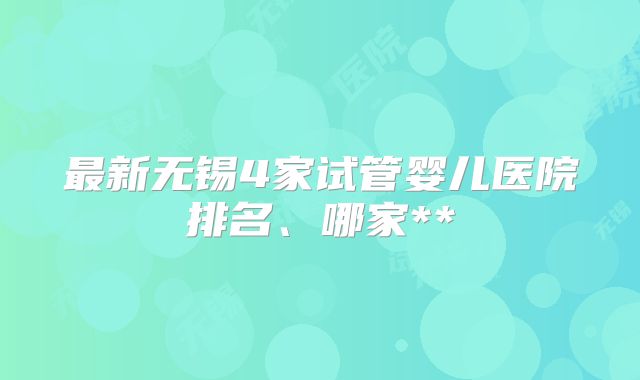 最新无锡4家试管婴儿医院排名、哪家**