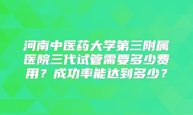 河南中医药大学第三附属医院三代试管需要多少费用？成功率能达到多少？