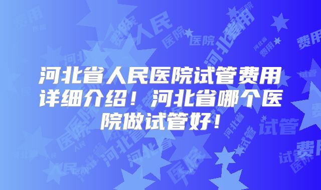 河北省人民医院试管费用详细介绍！河北省哪个医院做试管好！