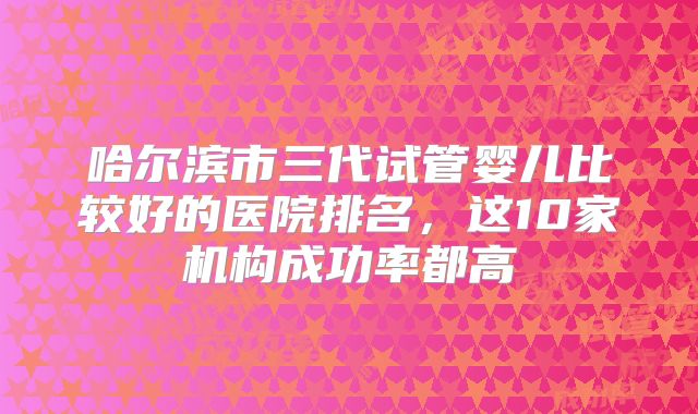 哈尔滨市三代试管婴儿比较好的医院排名，这10家机构成功率都高