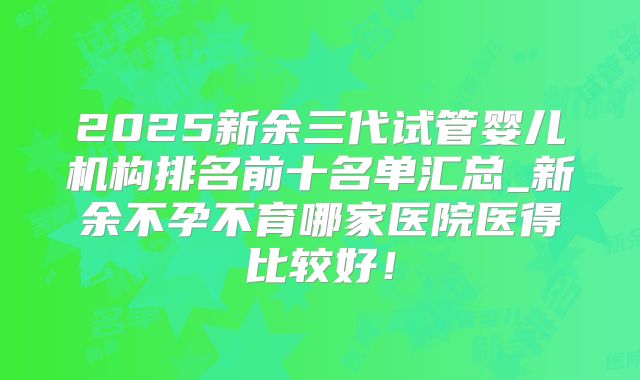 2025新余三代试管婴儿机构排名前十名单汇总_新余不孕不育哪家医院医得比较好！