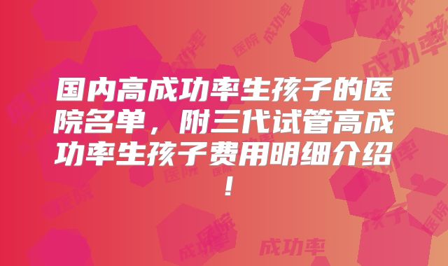 国内高成功率生孩子的医院名单,附三代试管高成功率生孩子费用明细介绍!