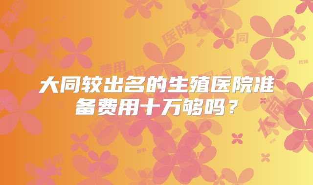 大同较出名的生殖医院准备费用十万够吗？