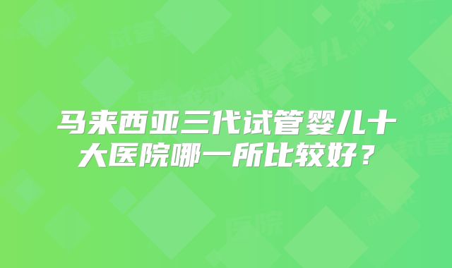 马来西亚三代试管婴儿十大医院哪一所比较好？