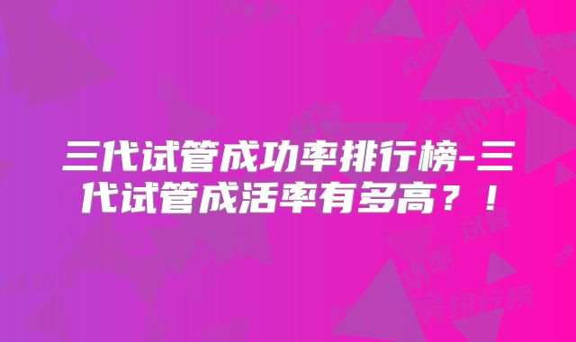 三代试管成功率排行榜-三代试管成活率有多高？！