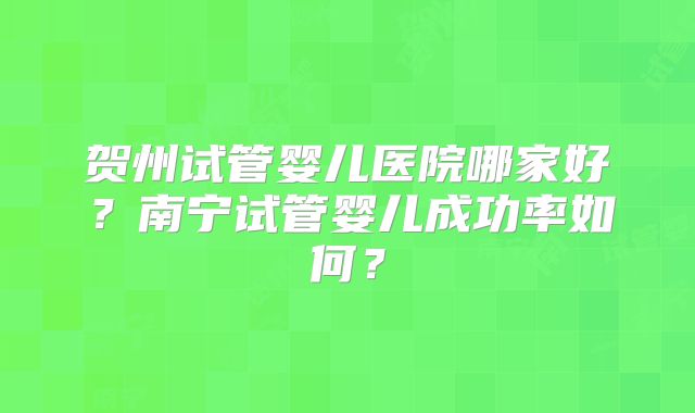 贺州试管婴儿医院哪家好？南宁试管婴儿成功率如何？