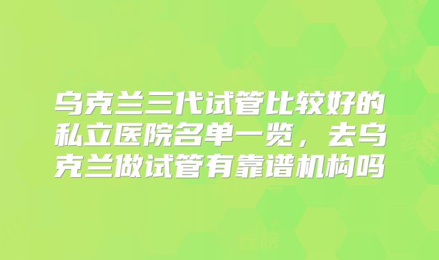 乌克兰三代试管比较好的私立医院名单一览，去乌克兰做试管有靠谱机构吗