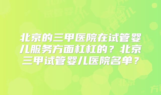 北京的三甲医院在试管婴儿服务方面杠杠的？北京三甲试管婴儿医院名单？