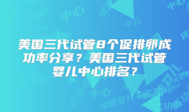 美国三代试管8个促排卵成功率分享？美国三代试管婴儿中心排名？