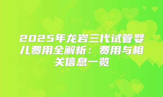 2025年龙岩三代试管婴儿费用全解析：费用与相关信息一览