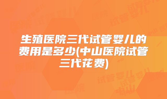 生殖医院三代试管婴儿的费用是多少(中山医院试管三代花费)