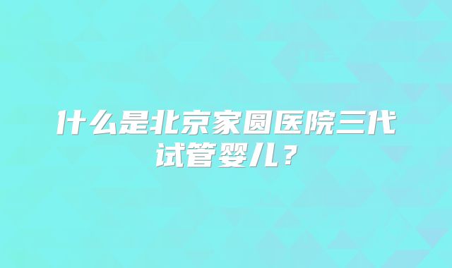 什么是北京家圆医院三代试管婴儿？