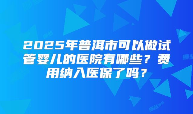 2025年普洱市可以做试管婴儿的医院有哪些？费用纳入医保了吗？