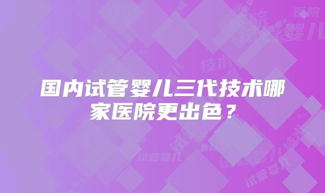 国内试管婴儿三代技术哪家医院更出色?