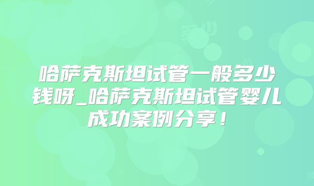 哈萨克斯坦试管一般多少钱呀_哈萨克斯坦试管婴儿成功案例分享！