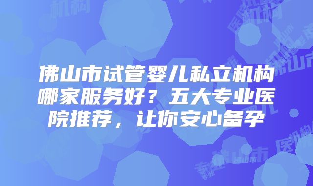 佛山市试管婴儿私立机构哪家服务好?五大专业医院推荐,让你安心备孕