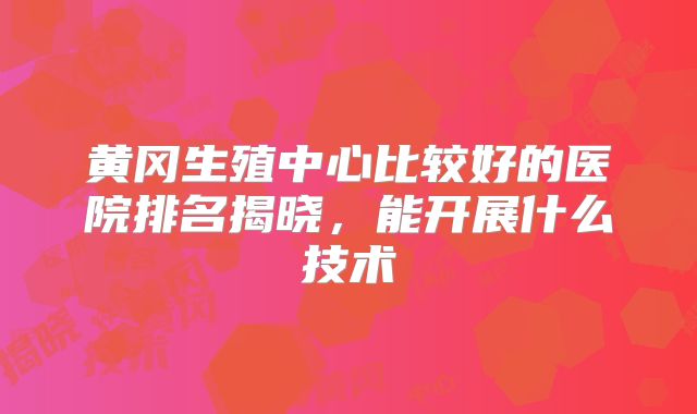 黄冈生殖中心比较好的医院排名揭晓，能开展什么技术