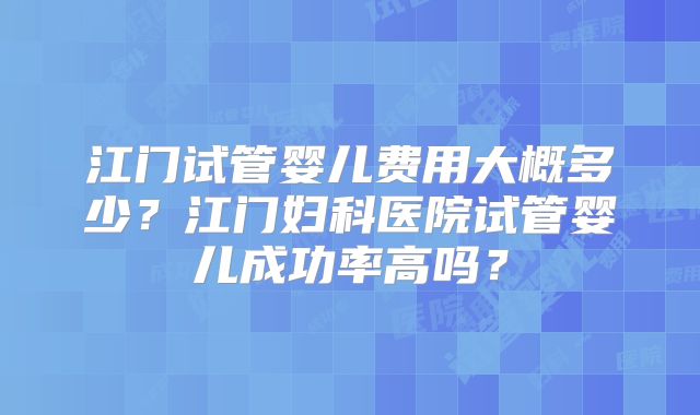 江门试管婴儿费用大概多少？江门妇科医院试管婴儿成功率高吗？