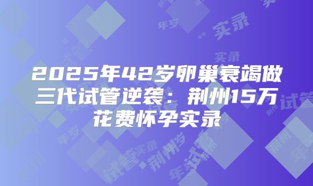 2025年42岁卵巢衰竭做三代试管逆袭：荆州15万花费怀孕实录